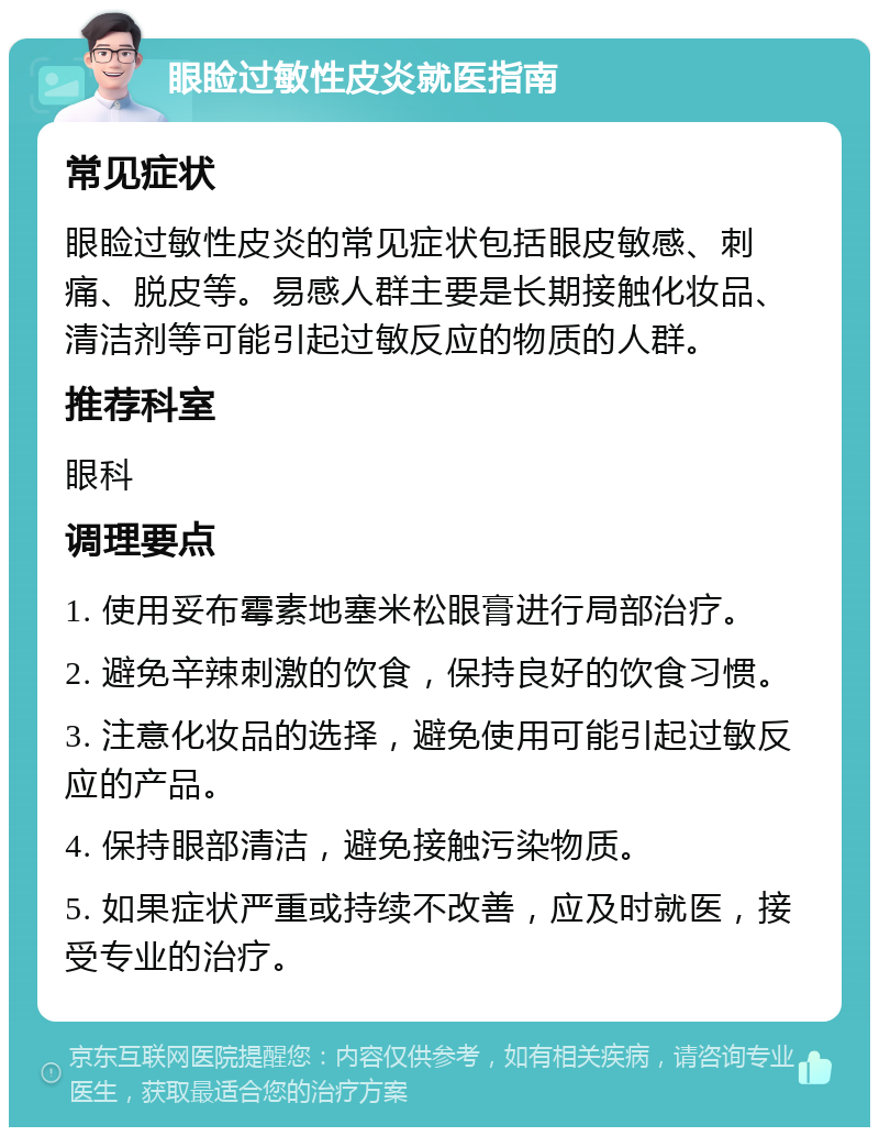 眼睑过敏性皮炎就医指南 常见症状 眼睑过敏性皮炎的常见症状包括眼皮敏感、刺痛、脱皮等。易感人群主要是长期接触化妆品、清洁剂等可能引起过敏反应的物质的人群。 推荐科室 眼科 调理要点 1. 使用妥布霉素地塞米松眼膏进行局部治疗。 2. 避免辛辣刺激的饮食，保持良好的饮食习惯。 3. 注意化妆品的选择，避免使用可能引起过敏反应的产品。 4. 保持眼部清洁，避免接触污染物质。 5. 如果症状严重或持续不改善，应及时就医，接受专业的治疗。