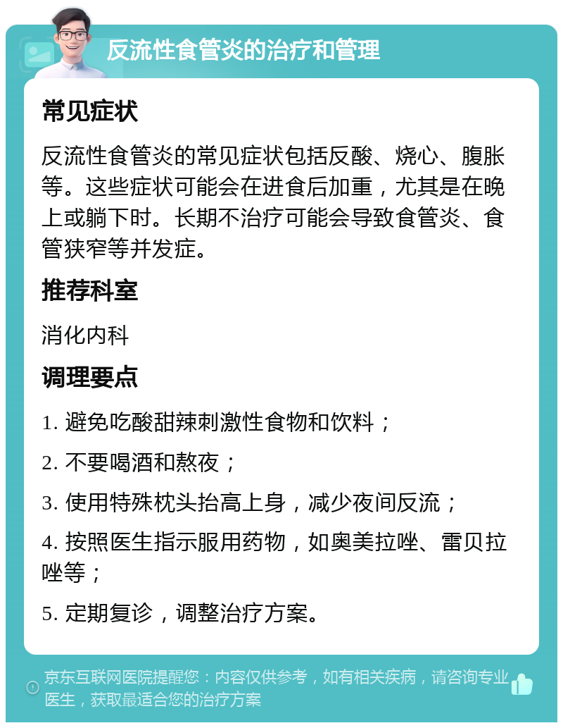 反流性食管炎的治疗和管理 常见症状 反流性食管炎的常见症状包括反酸、烧心、腹胀等。这些症状可能会在进食后加重，尤其是在晚上或躺下时。长期不治疗可能会导致食管炎、食管狭窄等并发症。 推荐科室 消化内科 调理要点 1. 避免吃酸甜辣刺激性食物和饮料； 2. 不要喝酒和熬夜； 3. 使用特殊枕头抬高上身，减少夜间反流； 4. 按照医生指示服用药物，如奥美拉唑、雷贝拉唑等； 5. 定期复诊，调整治疗方案。