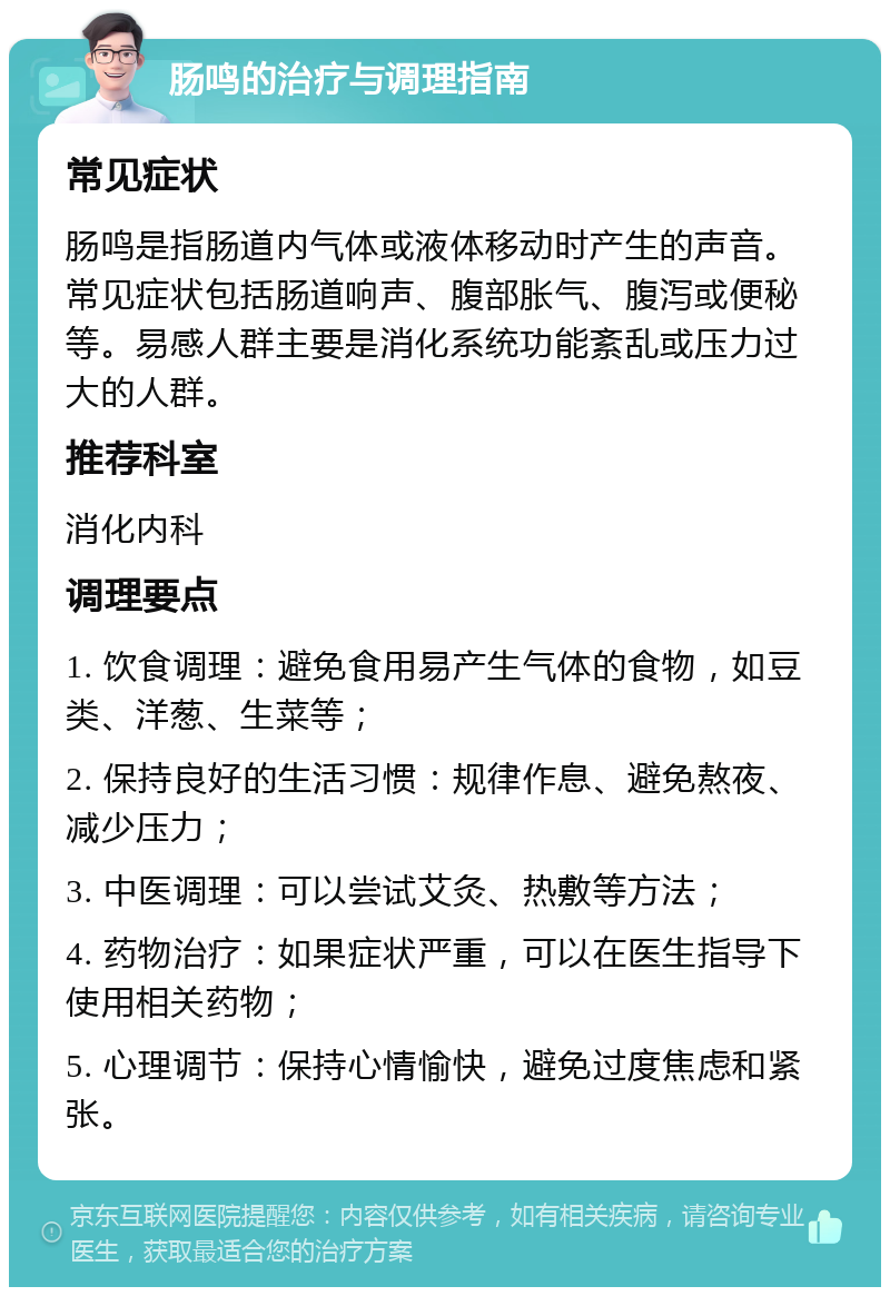 肠鸣的治疗与调理指南 常见症状 肠鸣是指肠道内气体或液体移动时产生的声音。常见症状包括肠道响声、腹部胀气、腹泻或便秘等。易感人群主要是消化系统功能紊乱或压力过大的人群。 推荐科室 消化内科 调理要点 1. 饮食调理：避免食用易产生气体的食物，如豆类、洋葱、生菜等； 2. 保持良好的生活习惯：规律作息、避免熬夜、减少压力； 3. 中医调理：可以尝试艾灸、热敷等方法； 4. 药物治疗：如果症状严重，可以在医生指导下使用相关药物； 5. 心理调节：保持心情愉快，避免过度焦虑和紧张。