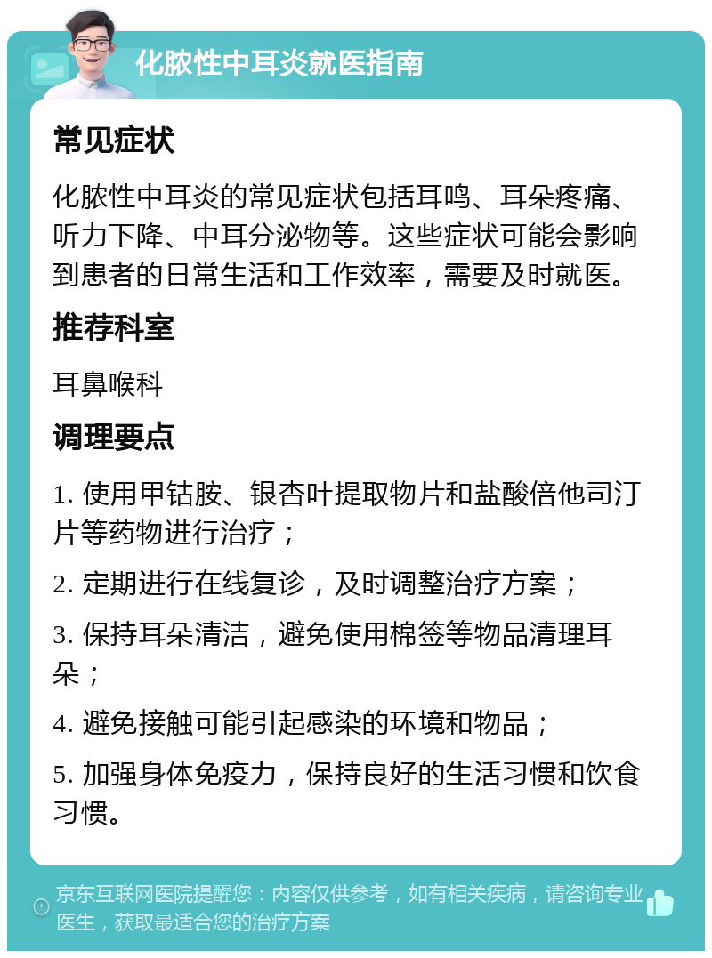 化脓性中耳炎就医指南 常见症状 化脓性中耳炎的常见症状包括耳鸣、耳朵疼痛、听力下降、中耳分泌物等。这些症状可能会影响到患者的日常生活和工作效率，需要及时就医。 推荐科室 耳鼻喉科 调理要点 1. 使用甲钴胺、银杏叶提取物片和盐酸倍他司汀片等药物进行治疗； 2. 定期进行在线复诊，及时调整治疗方案； 3. 保持耳朵清洁，避免使用棉签等物品清理耳朵； 4. 避免接触可能引起感染的环境和物品； 5. 加强身体免疫力，保持良好的生活习惯和饮食习惯。