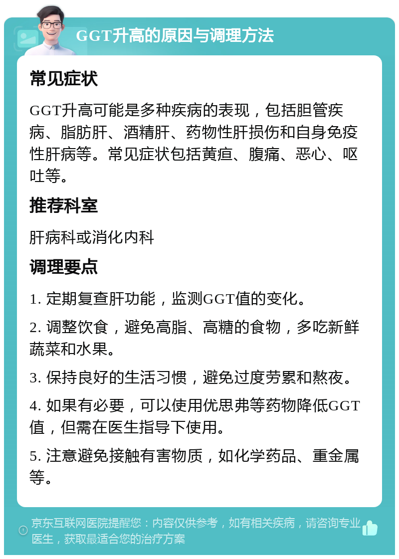 GGT升高的原因与调理方法 常见症状 GGT升高可能是多种疾病的表现，包括胆管疾病、脂肪肝、酒精肝、药物性肝损伤和自身免疫性肝病等。常见症状包括黄疸、腹痛、恶心、呕吐等。 推荐科室 肝病科或消化内科 调理要点 1. 定期复查肝功能，监测GGT值的变化。 2. 调整饮食，避免高脂、高糖的食物，多吃新鲜蔬菜和水果。 3. 保持良好的生活习惯，避免过度劳累和熬夜。 4. 如果有必要，可以使用优思弗等药物降低GGT值，但需在医生指导下使用。 5. 注意避免接触有害物质，如化学药品、重金属等。