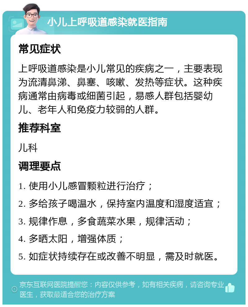 小儿上呼吸道感染就医指南 常见症状 上呼吸道感染是小儿常见的疾病之一，主要表现为流清鼻涕、鼻塞、咳嗽、发热等症状。这种疾病通常由病毒或细菌引起，易感人群包括婴幼儿、老年人和免疫力较弱的人群。 推荐科室 儿科 调理要点 1. 使用小儿感冒颗粒进行治疗； 2. 多给孩子喝温水，保持室内温度和湿度适宜； 3. 规律作息，多食蔬菜水果，规律活动； 4. 多晒太阳，增强体质； 5. 如症状持续存在或改善不明显，需及时就医。