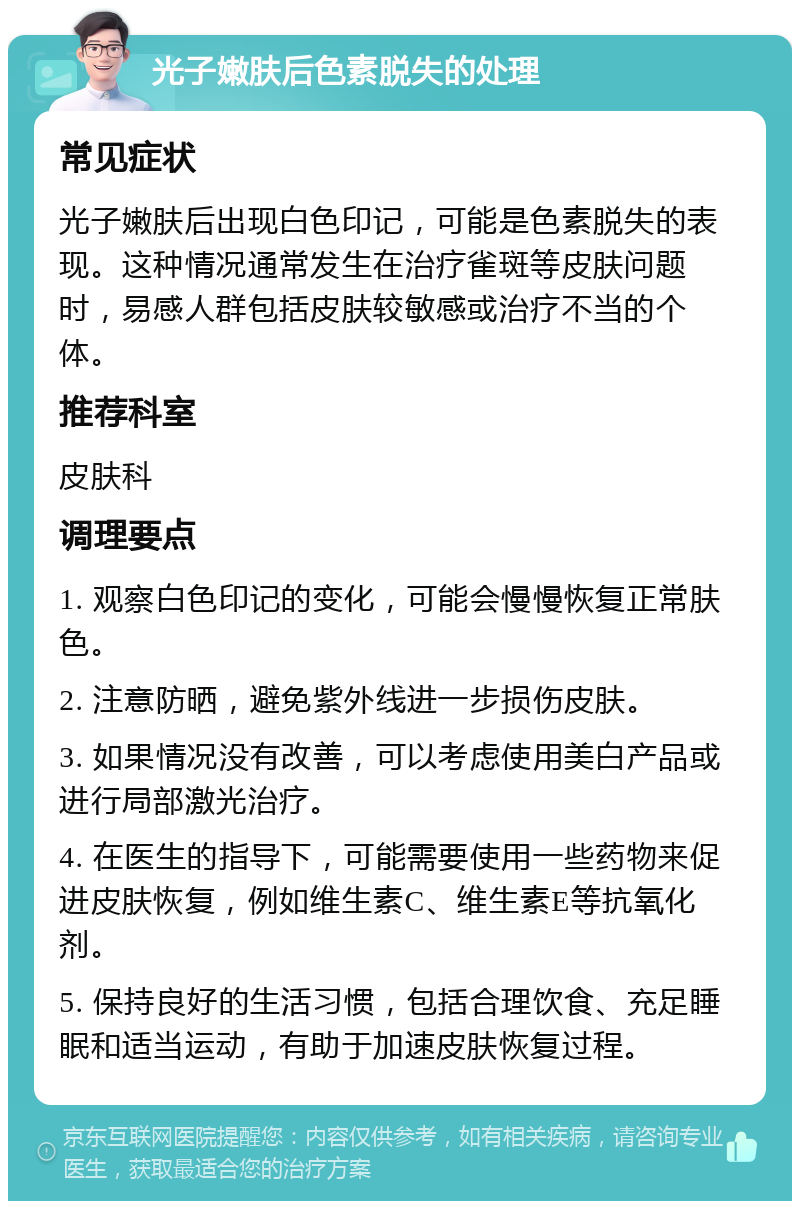 光子嫩肤后色素脱失的处理 常见症状 光子嫩肤后出现白色印记，可能是色素脱失的表现。这种情况通常发生在治疗雀斑等皮肤问题时，易感人群包括皮肤较敏感或治疗不当的个体。 推荐科室 皮肤科 调理要点 1. 观察白色印记的变化，可能会慢慢恢复正常肤色。 2. 注意防晒，避免紫外线进一步损伤皮肤。 3. 如果情况没有改善，可以考虑使用美白产品或进行局部激光治疗。 4. 在医生的指导下，可能需要使用一些药物来促进皮肤恢复，例如维生素C、维生素E等抗氧化剂。 5. 保持良好的生活习惯，包括合理饮食、充足睡眠和适当运动，有助于加速皮肤恢复过程。