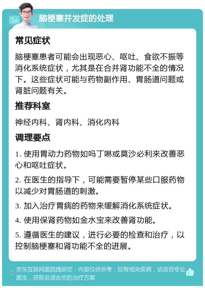 脑梗塞并发症的处理 常见症状 脑梗塞患者可能会出现恶心、呕吐、食欲不振等消化系统症状，尤其是在合并肾功能不全的情况下。这些症状可能与药物副作用、胃肠道问题或肾脏问题有关。 推荐科室 神经内科、肾内科、消化内科 调理要点 1. 使用胃动力药物如吗丁啉或莫沙必利来改善恶心和呕吐症状。 2. 在医生的指导下，可能需要暂停某些口服药物以减少对胃肠道的刺激。 3. 加入治疗胃病的药物来缓解消化系统症状。 4. 使用保肾药物如金水宝来改善肾功能。 5. 遵循医生的建议，进行必要的检查和治疗，以控制脑梗塞和肾功能不全的进展。