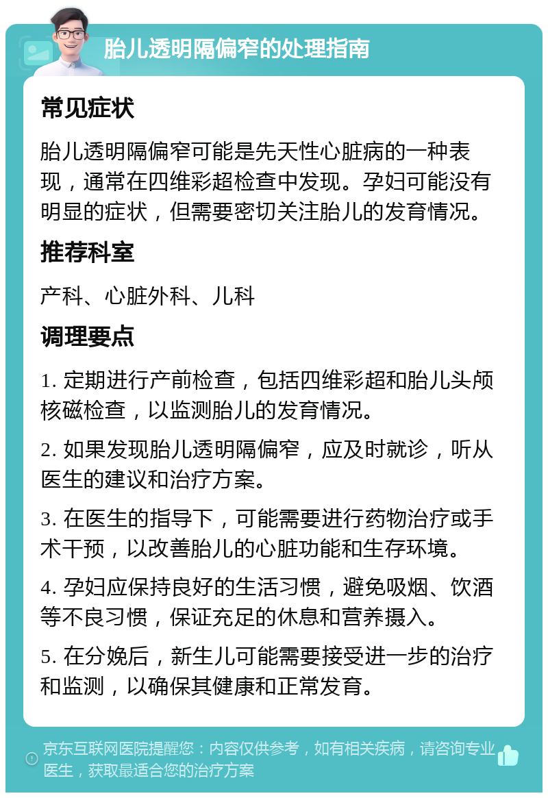 胎儿透明隔偏窄的处理指南 常见症状 胎儿透明隔偏窄可能是先天性心脏病的一种表现，通常在四维彩超检查中发现。孕妇可能没有明显的症状，但需要密切关注胎儿的发育情况。 推荐科室 产科、心脏外科、儿科 调理要点 1. 定期进行产前检查，包括四维彩超和胎儿头颅核磁检查，以监测胎儿的发育情况。 2. 如果发现胎儿透明隔偏窄，应及时就诊，听从医生的建议和治疗方案。 3. 在医生的指导下，可能需要进行药物治疗或手术干预，以改善胎儿的心脏功能和生存环境。 4. 孕妇应保持良好的生活习惯，避免吸烟、饮酒等不良习惯，保证充足的休息和营养摄入。 5. 在分娩后，新生儿可能需要接受进一步的治疗和监测，以确保其健康和正常发育。