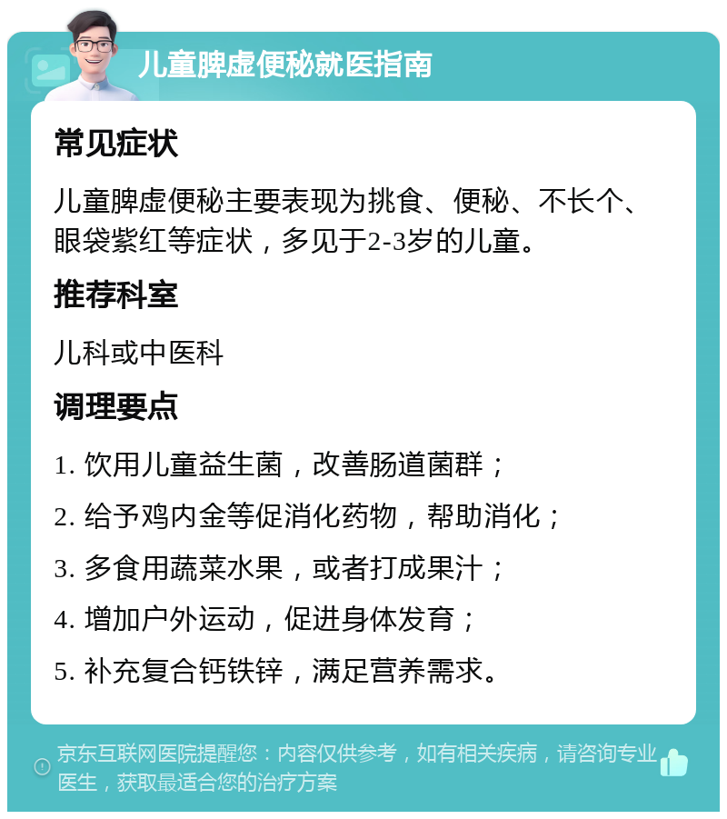 儿童脾虚便秘就医指南 常见症状 儿童脾虚便秘主要表现为挑食、便秘、不长个、眼袋紫红等症状，多见于2-3岁的儿童。 推荐科室 儿科或中医科 调理要点 1. 饮用儿童益生菌，改善肠道菌群； 2. 给予鸡内金等促消化药物，帮助消化； 3. 多食用蔬菜水果，或者打成果汁； 4. 增加户外运动，促进身体发育； 5. 补充复合钙铁锌，满足营养需求。