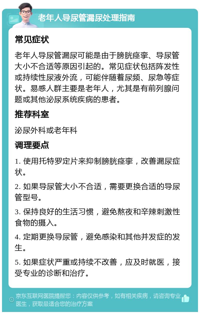 老年人导尿管漏尿处理指南 常见症状 老年人导尿管漏尿可能是由于膀胱痉挛、导尿管大小不合适等原因引起的。常见症状包括阵发性或持续性尿液外流，可能伴随着尿频、尿急等症状。易感人群主要是老年人，尤其是有前列腺问题或其他泌尿系统疾病的患者。 推荐科室 泌尿外科或老年科 调理要点 1. 使用托特罗定片来抑制膀胱痉挛，改善漏尿症状。 2. 如果导尿管大小不合适，需要更换合适的导尿管型号。 3. 保持良好的生活习惯，避免熬夜和辛辣刺激性食物的摄入。 4. 定期更换导尿管，避免感染和其他并发症的发生。 5. 如果症状严重或持续不改善，应及时就医，接受专业的诊断和治疗。