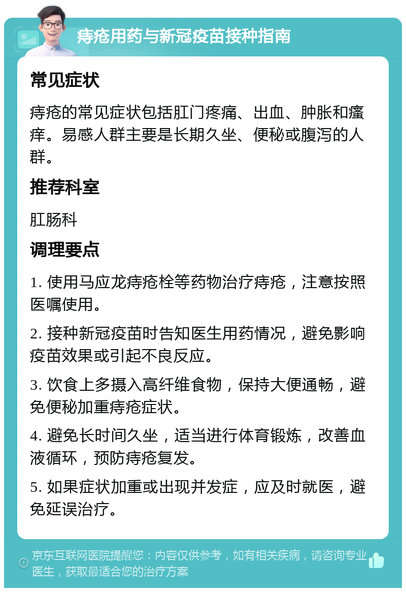 痔疮用药与新冠疫苗接种指南 常见症状 痔疮的常见症状包括肛门疼痛、出血、肿胀和瘙痒。易感人群主要是长期久坐、便秘或腹泻的人群。 推荐科室 肛肠科 调理要点 1. 使用马应龙痔疮栓等药物治疗痔疮，注意按照医嘱使用。 2. 接种新冠疫苗时告知医生用药情况，避免影响疫苗效果或引起不良反应。 3. 饮食上多摄入高纤维食物，保持大便通畅，避免便秘加重痔疮症状。 4. 避免长时间久坐，适当进行体育锻炼，改善血液循环，预防痔疮复发。 5. 如果症状加重或出现并发症，应及时就医，避免延误治疗。