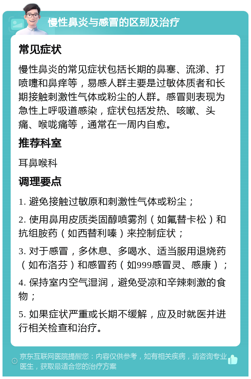 慢性鼻炎与感冒的区别及治疗 常见症状 慢性鼻炎的常见症状包括长期的鼻塞、流涕、打喷嚏和鼻痒等，易感人群主要是过敏体质者和长期接触刺激性气体或粉尘的人群。感冒则表现为急性上呼吸道感染，症状包括发热、咳嗽、头痛、喉咙痛等，通常在一周内自愈。 推荐科室 耳鼻喉科 调理要点 1. 避免接触过敏原和刺激性气体或粉尘； 2. 使用鼻用皮质类固醇喷雾剂（如氟替卡松）和抗组胺药（如西替利嗪）来控制症状； 3. 对于感冒，多休息、多喝水、适当服用退烧药（如布洛芬）和感冒药（如999感冒灵、感康）； 4. 保持室内空气湿润，避免受凉和辛辣刺激的食物； 5. 如果症状严重或长期不缓解，应及时就医并进行相关检查和治疗。