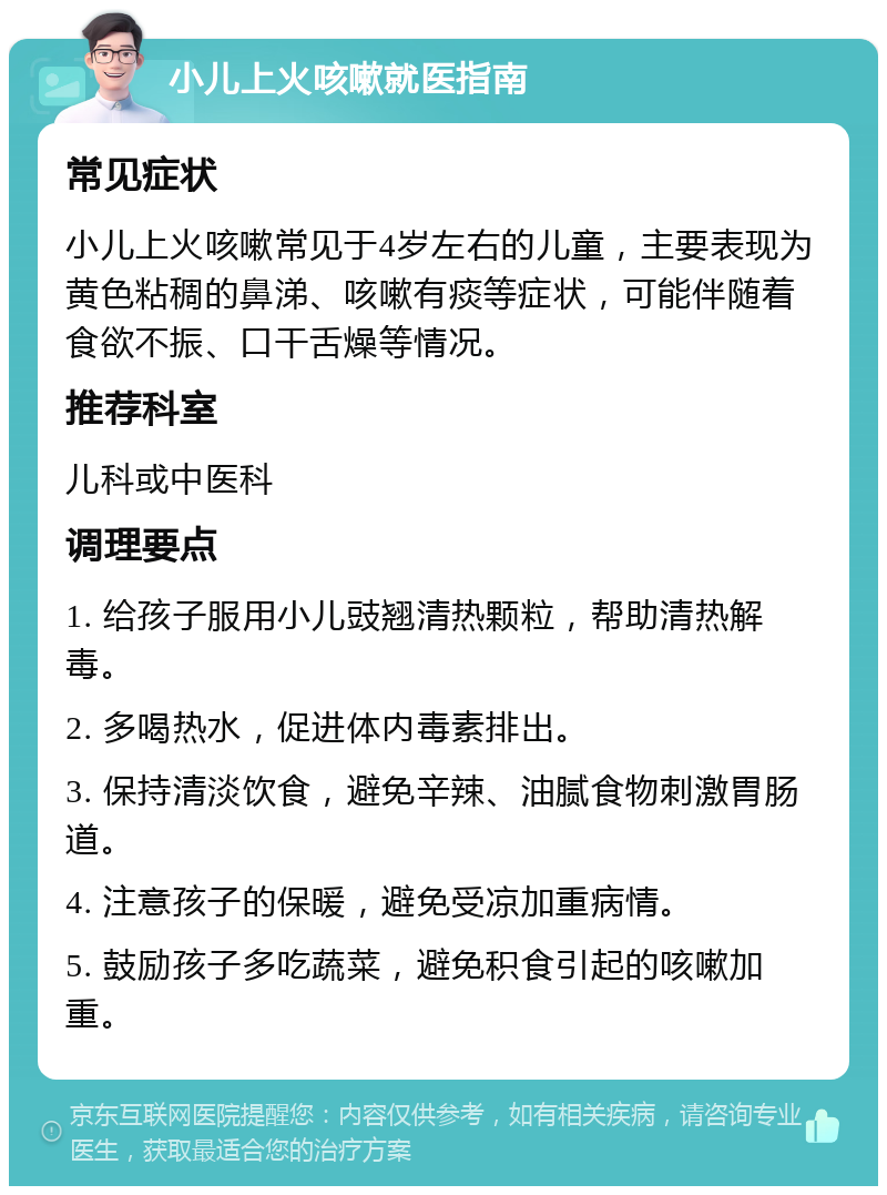 小儿上火咳嗽就医指南 常见症状 小儿上火咳嗽常见于4岁左右的儿童，主要表现为黄色粘稠的鼻涕、咳嗽有痰等症状，可能伴随着食欲不振、口干舌燥等情况。 推荐科室 儿科或中医科 调理要点 1. 给孩子服用小儿豉翘清热颗粒，帮助清热解毒。 2. 多喝热水，促进体内毒素排出。 3. 保持清淡饮食，避免辛辣、油腻食物刺激胃肠道。 4. 注意孩子的保暖，避免受凉加重病情。 5. 鼓励孩子多吃蔬菜，避免积食引起的咳嗽加重。