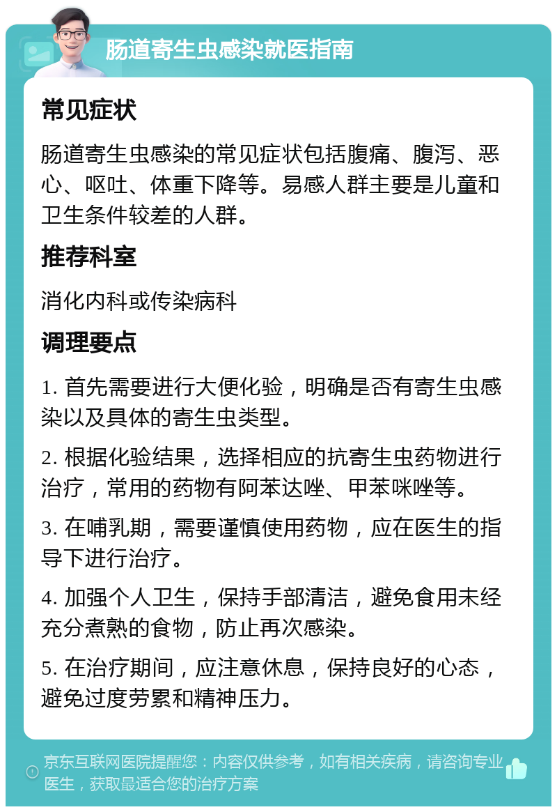 肠道寄生虫感染就医指南 常见症状 肠道寄生虫感染的常见症状包括腹痛、腹泻、恶心、呕吐、体重下降等。易感人群主要是儿童和卫生条件较差的人群。 推荐科室 消化内科或传染病科 调理要点 1. 首先需要进行大便化验，明确是否有寄生虫感染以及具体的寄生虫类型。 2. 根据化验结果，选择相应的抗寄生虫药物进行治疗，常用的药物有阿苯达唑、甲苯咪唑等。 3. 在哺乳期，需要谨慎使用药物，应在医生的指导下进行治疗。 4. 加强个人卫生，保持手部清洁，避免食用未经充分煮熟的食物，防止再次感染。 5. 在治疗期间，应注意休息，保持良好的心态，避免过度劳累和精神压力。