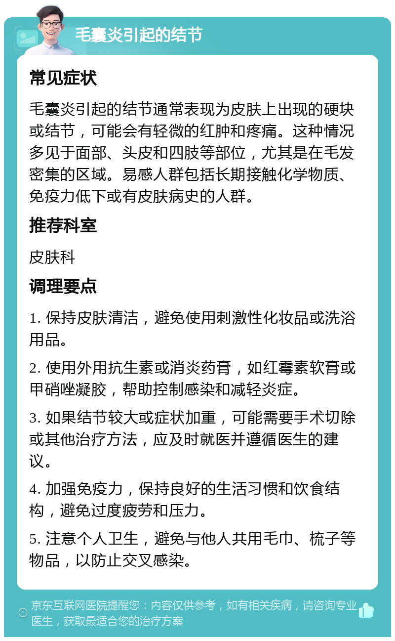 毛囊炎引起的结节 常见症状 毛囊炎引起的结节通常表现为皮肤上出现的硬块或结节，可能会有轻微的红肿和疼痛。这种情况多见于面部、头皮和四肢等部位，尤其是在毛发密集的区域。易感人群包括长期接触化学物质、免疫力低下或有皮肤病史的人群。 推荐科室 皮肤科 调理要点 1. 保持皮肤清洁，避免使用刺激性化妆品或洗浴用品。 2. 使用外用抗生素或消炎药膏，如红霉素软膏或甲硝唑凝胶，帮助控制感染和减轻炎症。 3. 如果结节较大或症状加重，可能需要手术切除或其他治疗方法，应及时就医并遵循医生的建议。 4. 加强免疫力，保持良好的生活习惯和饮食结构，避免过度疲劳和压力。 5. 注意个人卫生，避免与他人共用毛巾、梳子等物品，以防止交叉感染。