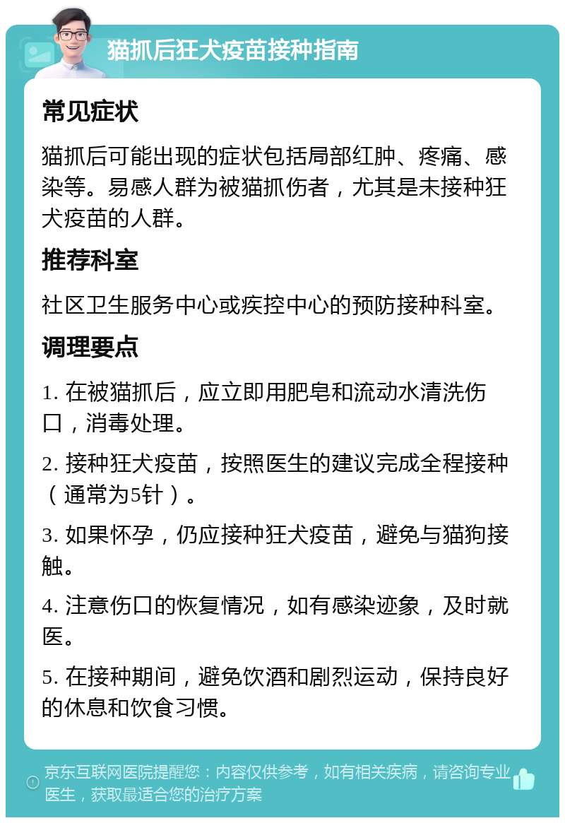 猫抓后狂犬疫苗接种指南 常见症状 猫抓后可能出现的症状包括局部红肿、疼痛、感染等。易感人群为被猫抓伤者，尤其是未接种狂犬疫苗的人群。 推荐科室 社区卫生服务中心或疾控中心的预防接种科室。 调理要点 1. 在被猫抓后，应立即用肥皂和流动水清洗伤口，消毒处理。 2. 接种狂犬疫苗，按照医生的建议完成全程接种（通常为5针）。 3. 如果怀孕，仍应接种狂犬疫苗，避免与猫狗接触。 4. 注意伤口的恢复情况，如有感染迹象，及时就医。 5. 在接种期间，避免饮酒和剧烈运动，保持良好的休息和饮食习惯。