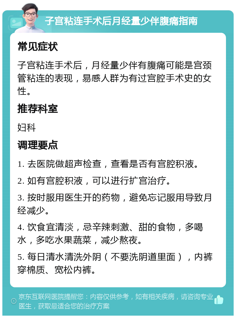 子宫粘连手术后月经量少伴腹痛指南 常见症状 子宫粘连手术后，月经量少伴有腹痛可能是宫颈管粘连的表现，易感人群为有过宫腔手术史的女性。 推荐科室 妇科 调理要点 1. 去医院做超声检查，查看是否有宫腔积液。 2. 如有宫腔积液，可以进行扩宫治疗。 3. 按时服用医生开的药物，避免忘记服用导致月经减少。 4. 饮食宜清淡，忌辛辣刺激、甜的食物，多喝水，多吃水果蔬菜，减少熬夜。 5. 每日清水清洗外阴（不要洗阴道里面），内裤穿棉质、宽松内裤。