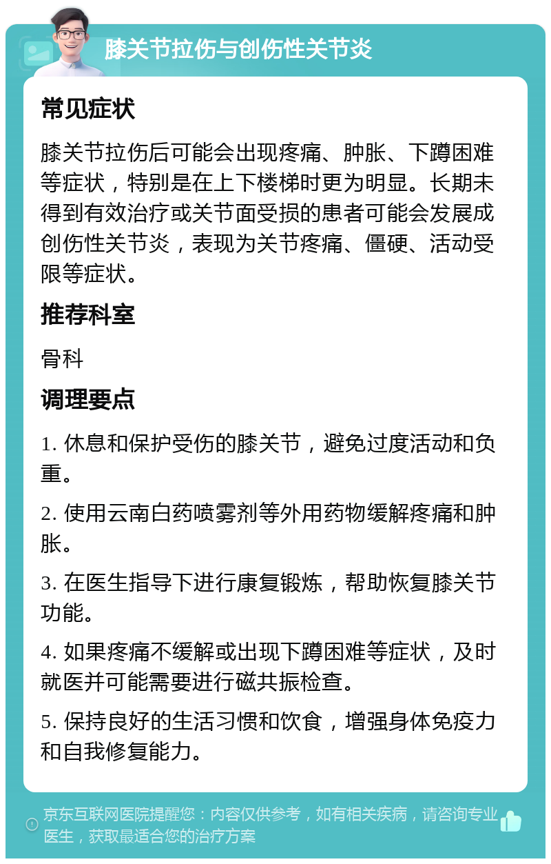 膝关节拉伤与创伤性关节炎 常见症状 膝关节拉伤后可能会出现疼痛、肿胀、下蹲困难等症状，特别是在上下楼梯时更为明显。长期未得到有效治疗或关节面受损的患者可能会发展成创伤性关节炎，表现为关节疼痛、僵硬、活动受限等症状。 推荐科室 骨科 调理要点 1. 休息和保护受伤的膝关节，避免过度活动和负重。 2. 使用云南白药喷雾剂等外用药物缓解疼痛和肿胀。 3. 在医生指导下进行康复锻炼，帮助恢复膝关节功能。 4. 如果疼痛不缓解或出现下蹲困难等症状，及时就医并可能需要进行磁共振检查。 5. 保持良好的生活习惯和饮食，增强身体免疫力和自我修复能力。