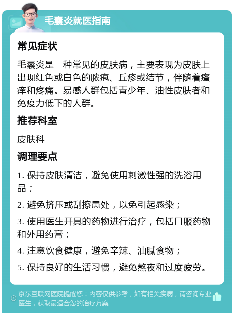 毛囊炎就医指南 常见症状 毛囊炎是一种常见的皮肤病，主要表现为皮肤上出现红色或白色的脓疱、丘疹或结节，伴随着瘙痒和疼痛。易感人群包括青少年、油性皮肤者和免疫力低下的人群。 推荐科室 皮肤科 调理要点 1. 保持皮肤清洁，避免使用刺激性强的洗浴用品； 2. 避免挤压或刮擦患处，以免引起感染； 3. 使用医生开具的药物进行治疗，包括口服药物和外用药膏； 4. 注意饮食健康，避免辛辣、油腻食物； 5. 保持良好的生活习惯，避免熬夜和过度疲劳。