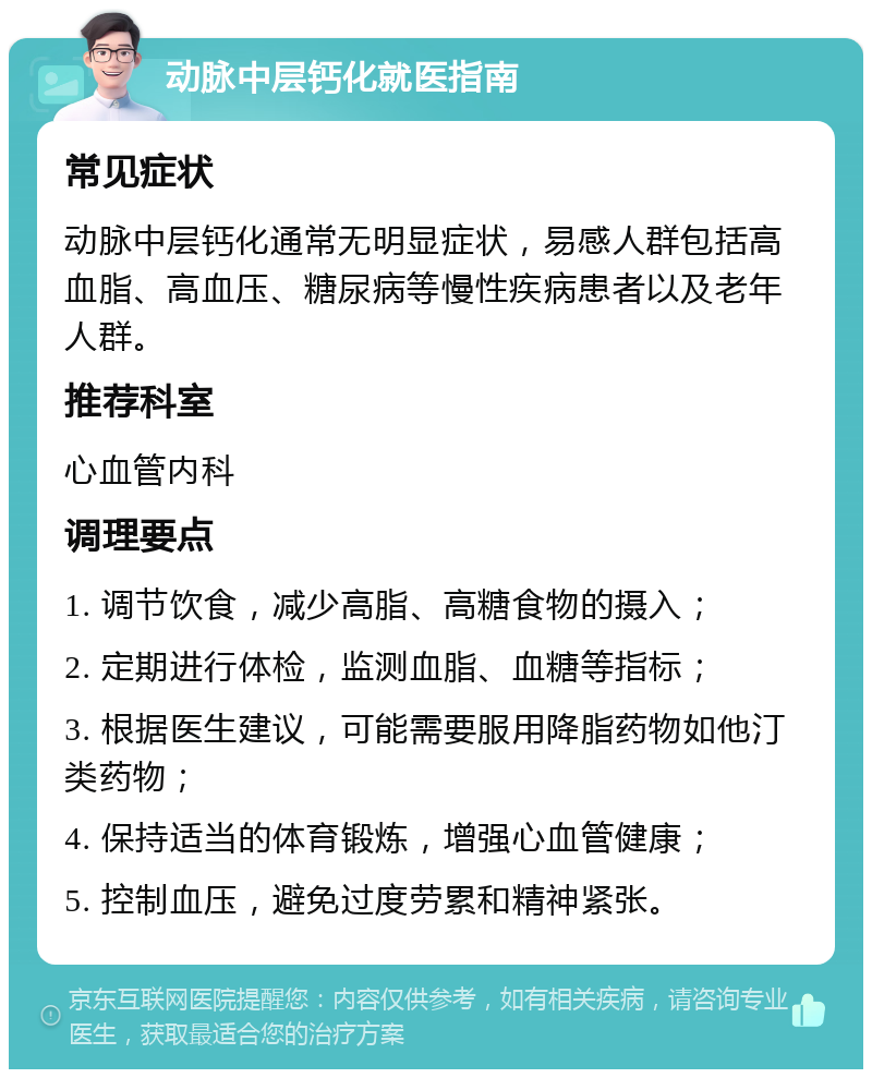 动脉中层钙化就医指南 常见症状 动脉中层钙化通常无明显症状，易感人群包括高血脂、高血压、糖尿病等慢性疾病患者以及老年人群。 推荐科室 心血管内科 调理要点 1. 调节饮食，减少高脂、高糖食物的摄入； 2. 定期进行体检，监测血脂、血糖等指标； 3. 根据医生建议，可能需要服用降脂药物如他汀类药物； 4. 保持适当的体育锻炼，增强心血管健康； 5. 控制血压，避免过度劳累和精神紧张。