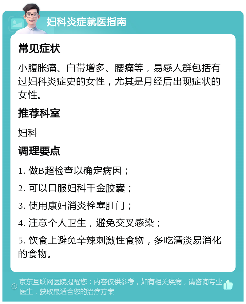 妇科炎症就医指南 常见症状 小腹胀痛、白带增多、腰痛等，易感人群包括有过妇科炎症史的女性，尤其是月经后出现症状的女性。 推荐科室 妇科 调理要点 1. 做B超检查以确定病因； 2. 可以口服妇科千金胶囊； 3. 使用康妇消炎栓塞肛门； 4. 注意个人卫生，避免交叉感染； 5. 饮食上避免辛辣刺激性食物，多吃清淡易消化的食物。