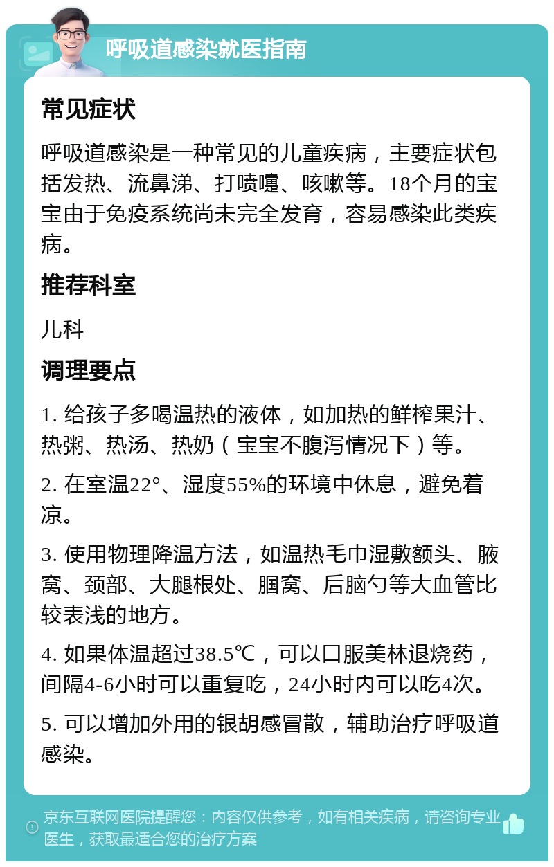 呼吸道感染就医指南 常见症状 呼吸道感染是一种常见的儿童疾病，主要症状包括发热、流鼻涕、打喷嚏、咳嗽等。18个月的宝宝由于免疫系统尚未完全发育，容易感染此类疾病。 推荐科室 儿科 调理要点 1. 给孩子多喝温热的液体，如加热的鲜榨果汁、热粥、热汤、热奶（宝宝不腹泻情况下）等。 2. 在室温22°、湿度55%的环境中休息，避免着凉。 3. 使用物理降温方法，如温热毛巾湿敷额头、腋窝、颈部、大腿根处、腘窝、后脑勺等大血管比较表浅的地方。 4. 如果体温超过38.5℃，可以口服美林退烧药，间隔4-6小时可以重复吃，24小时内可以吃4次。 5. 可以增加外用的银胡感冒散，辅助治疗呼吸道感染。