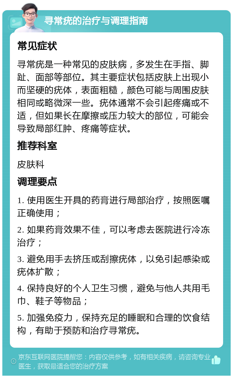 寻常疣的治疗与调理指南 常见症状 寻常疣是一种常见的皮肤病，多发生在手指、脚趾、面部等部位。其主要症状包括皮肤上出现小而坚硬的疣体，表面粗糙，颜色可能与周围皮肤相同或略微深一些。疣体通常不会引起疼痛或不适，但如果长在摩擦或压力较大的部位，可能会导致局部红肿、疼痛等症状。 推荐科室 皮肤科 调理要点 1. 使用医生开具的药膏进行局部治疗，按照医嘱正确使用； 2. 如果药膏效果不佳，可以考虑去医院进行冷冻治疗； 3. 避免用手去挤压或刮擦疣体，以免引起感染或疣体扩散； 4. 保持良好的个人卫生习惯，避免与他人共用毛巾、鞋子等物品； 5. 加强免疫力，保持充足的睡眠和合理的饮食结构，有助于预防和治疗寻常疣。