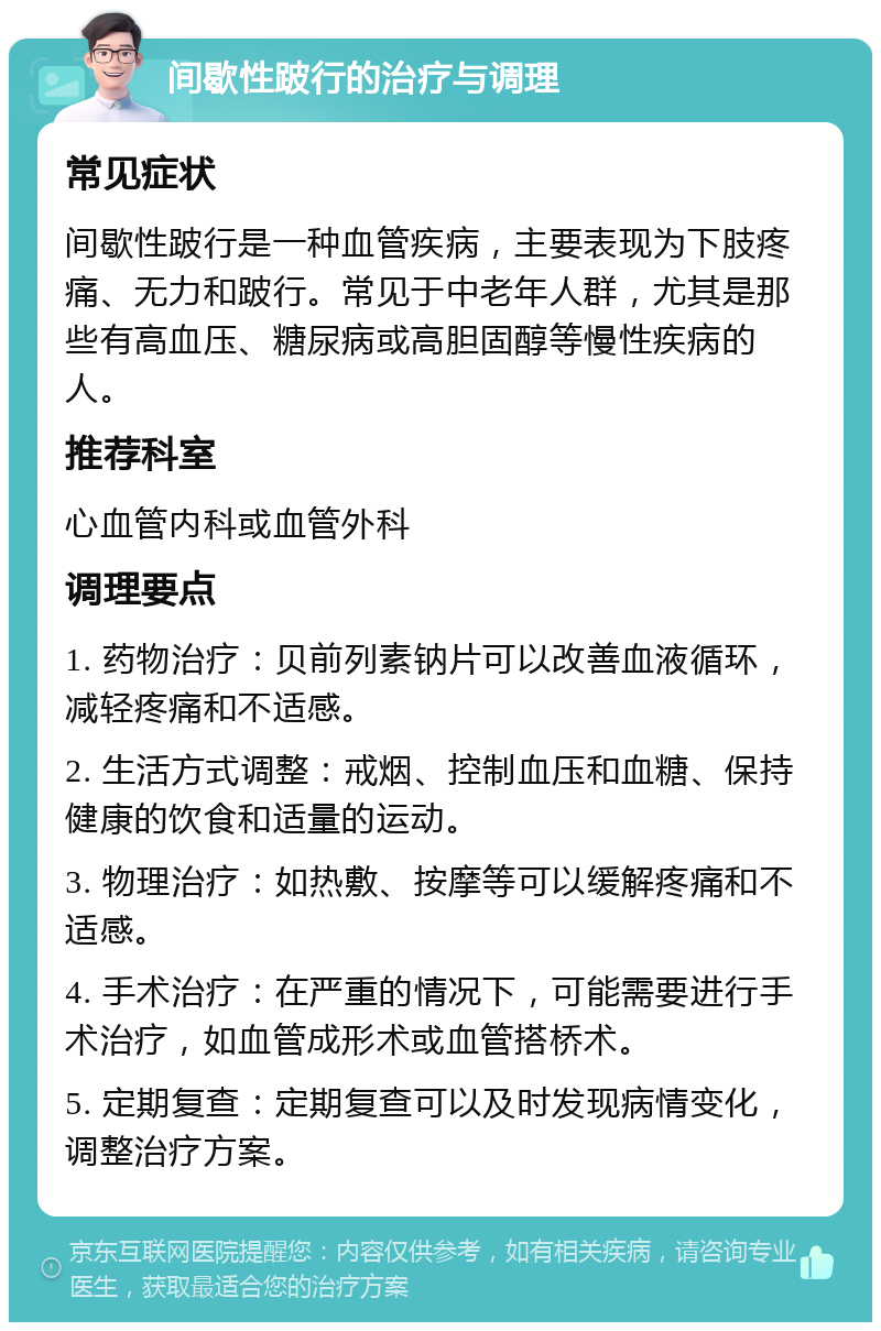 间歇性跛行的治疗与调理 常见症状 间歇性跛行是一种血管疾病，主要表现为下肢疼痛、无力和跛行。常见于中老年人群，尤其是那些有高血压、糖尿病或高胆固醇等慢性疾病的人。 推荐科室 心血管内科或血管外科 调理要点 1. 药物治疗：贝前列素钠片可以改善血液循环，减轻疼痛和不适感。 2. 生活方式调整：戒烟、控制血压和血糖、保持健康的饮食和适量的运动。 3. 物理治疗：如热敷、按摩等可以缓解疼痛和不适感。 4. 手术治疗：在严重的情况下，可能需要进行手术治疗，如血管成形术或血管搭桥术。 5. 定期复查：定期复查可以及时发现病情变化，调整治疗方案。