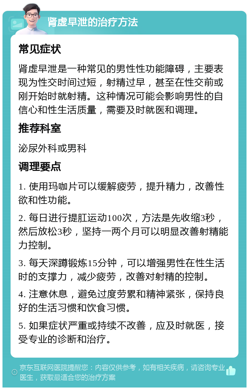 肾虚早泄的治疗方法 常见症状 肾虚早泄是一种常见的男性性功能障碍，主要表现为性交时间过短，射精过早，甚至在性交前或刚开始时就射精。这种情况可能会影响男性的自信心和性生活质量，需要及时就医和调理。 推荐科室 泌尿外科或男科 调理要点 1. 使用玛咖片可以缓解疲劳，提升精力，改善性欲和性功能。 2. 每日进行提肛运动100次，方法是先收缩3秒，然后放松3秒，坚持一两个月可以明显改善射精能力控制。 3. 每天深蹲锻炼15分钟，可以增强男性在性生活时的支撑力，减少疲劳，改善对射精的控制。 4. 注意休息，避免过度劳累和精神紧张，保持良好的生活习惯和饮食习惯。 5. 如果症状严重或持续不改善，应及时就医，接受专业的诊断和治疗。