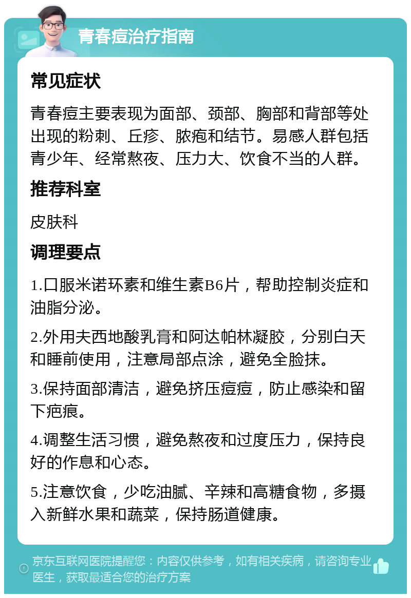 青春痘治疗指南 常见症状 青春痘主要表现为面部、颈部、胸部和背部等处出现的粉刺、丘疹、脓疱和结节。易感人群包括青少年、经常熬夜、压力大、饮食不当的人群。 推荐科室 皮肤科 调理要点 1.口服米诺环素和维生素B6片，帮助控制炎症和油脂分泌。 2.外用夫西地酸乳膏和阿达帕林凝胶，分别白天和睡前使用，注意局部点涂，避免全脸抹。 3.保持面部清洁，避免挤压痘痘，防止感染和留下疤痕。 4.调整生活习惯，避免熬夜和过度压力，保持良好的作息和心态。 5.注意饮食，少吃油腻、辛辣和高糖食物，多摄入新鲜水果和蔬菜，保持肠道健康。