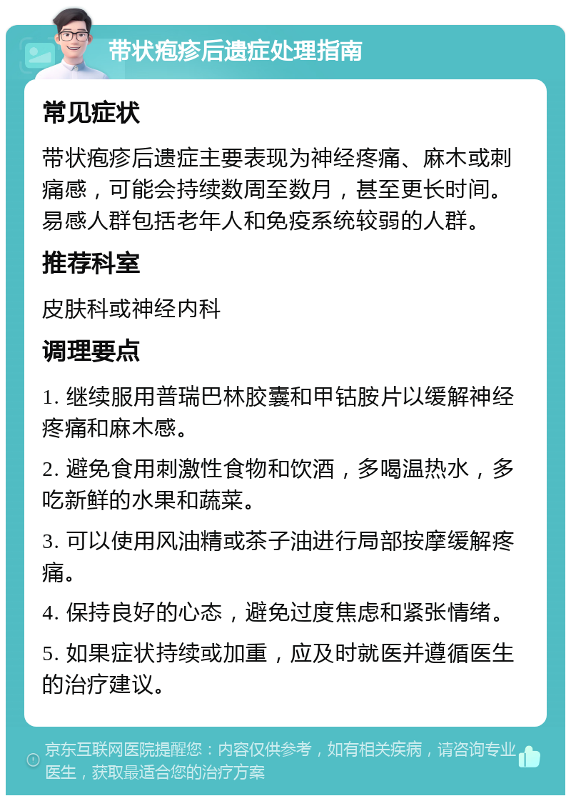 带状疱疹后遗症处理指南 常见症状 带状疱疹后遗症主要表现为神经疼痛、麻木或刺痛感，可能会持续数周至数月，甚至更长时间。易感人群包括老年人和免疫系统较弱的人群。 推荐科室 皮肤科或神经内科 调理要点 1. 继续服用普瑞巴林胶囊和甲钴胺片以缓解神经疼痛和麻木感。 2. 避免食用刺激性食物和饮酒，多喝温热水，多吃新鲜的水果和蔬菜。 3. 可以使用风油精或茶子油进行局部按摩缓解疼痛。 4. 保持良好的心态，避免过度焦虑和紧张情绪。 5. 如果症状持续或加重，应及时就医并遵循医生的治疗建议。