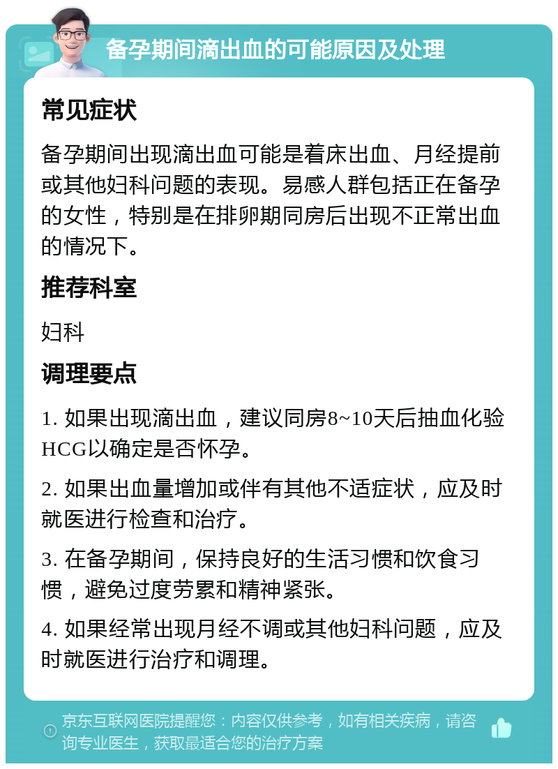 备孕期间滴出血的可能原因及处理 常见症状 备孕期间出现滴出血可能是着床出血、月经提前或其他妇科问题的表现。易感人群包括正在备孕的女性，特别是在排卵期同房后出现不正常出血的情况下。 推荐科室 妇科 调理要点 1. 如果出现滴出血，建议同房8~10天后抽血化验HCG以确定是否怀孕。 2. 如果出血量增加或伴有其他不适症状，应及时就医进行检查和治疗。 3. 在备孕期间，保持良好的生活习惯和饮食习惯，避免过度劳累和精神紧张。 4. 如果经常出现月经不调或其他妇科问题，应及时就医进行治疗和调理。