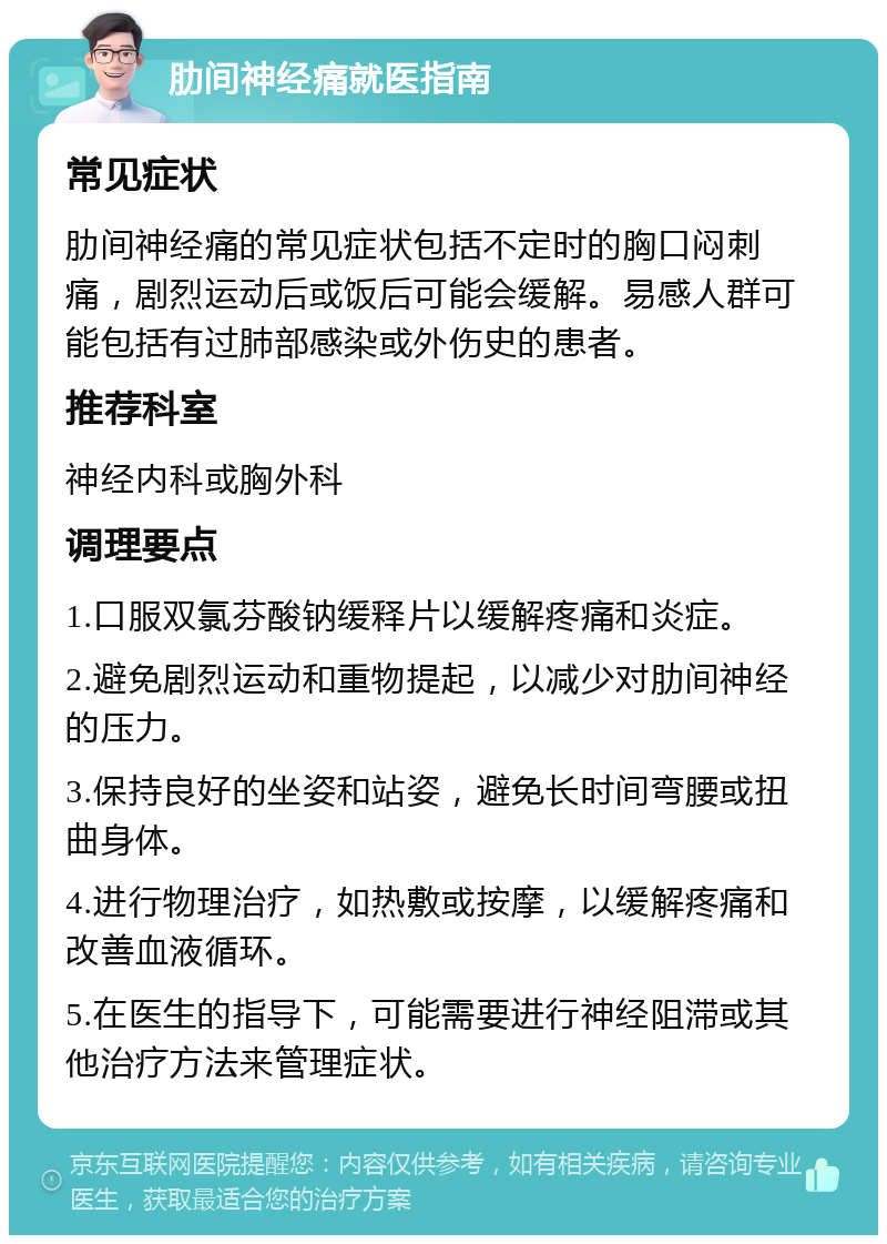 肋间神经痛就医指南 常见症状 肋间神经痛的常见症状包括不定时的胸口闷刺痛，剧烈运动后或饭后可能会缓解。易感人群可能包括有过肺部感染或外伤史的患者。 推荐科室 神经内科或胸外科 调理要点 1.口服双氯芬酸钠缓释片以缓解疼痛和炎症。 2.避免剧烈运动和重物提起，以减少对肋间神经的压力。 3.保持良好的坐姿和站姿，避免长时间弯腰或扭曲身体。 4.进行物理治疗，如热敷或按摩，以缓解疼痛和改善血液循环。 5.在医生的指导下，可能需要进行神经阻滞或其他治疗方法来管理症状。