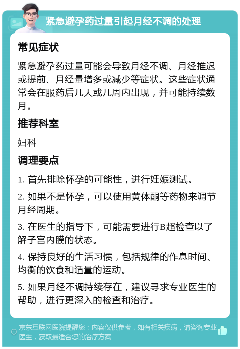 紧急避孕药过量引起月经不调的处理 常见症状 紧急避孕药过量可能会导致月经不调、月经推迟或提前、月经量增多或减少等症状。这些症状通常会在服药后几天或几周内出现，并可能持续数月。 推荐科室 妇科 调理要点 1. 首先排除怀孕的可能性，进行妊娠测试。 2. 如果不是怀孕，可以使用黄体酮等药物来调节月经周期。 3. 在医生的指导下，可能需要进行B超检查以了解子宫内膜的状态。 4. 保持良好的生活习惯，包括规律的作息时间、均衡的饮食和适量的运动。 5. 如果月经不调持续存在，建议寻求专业医生的帮助，进行更深入的检查和治疗。