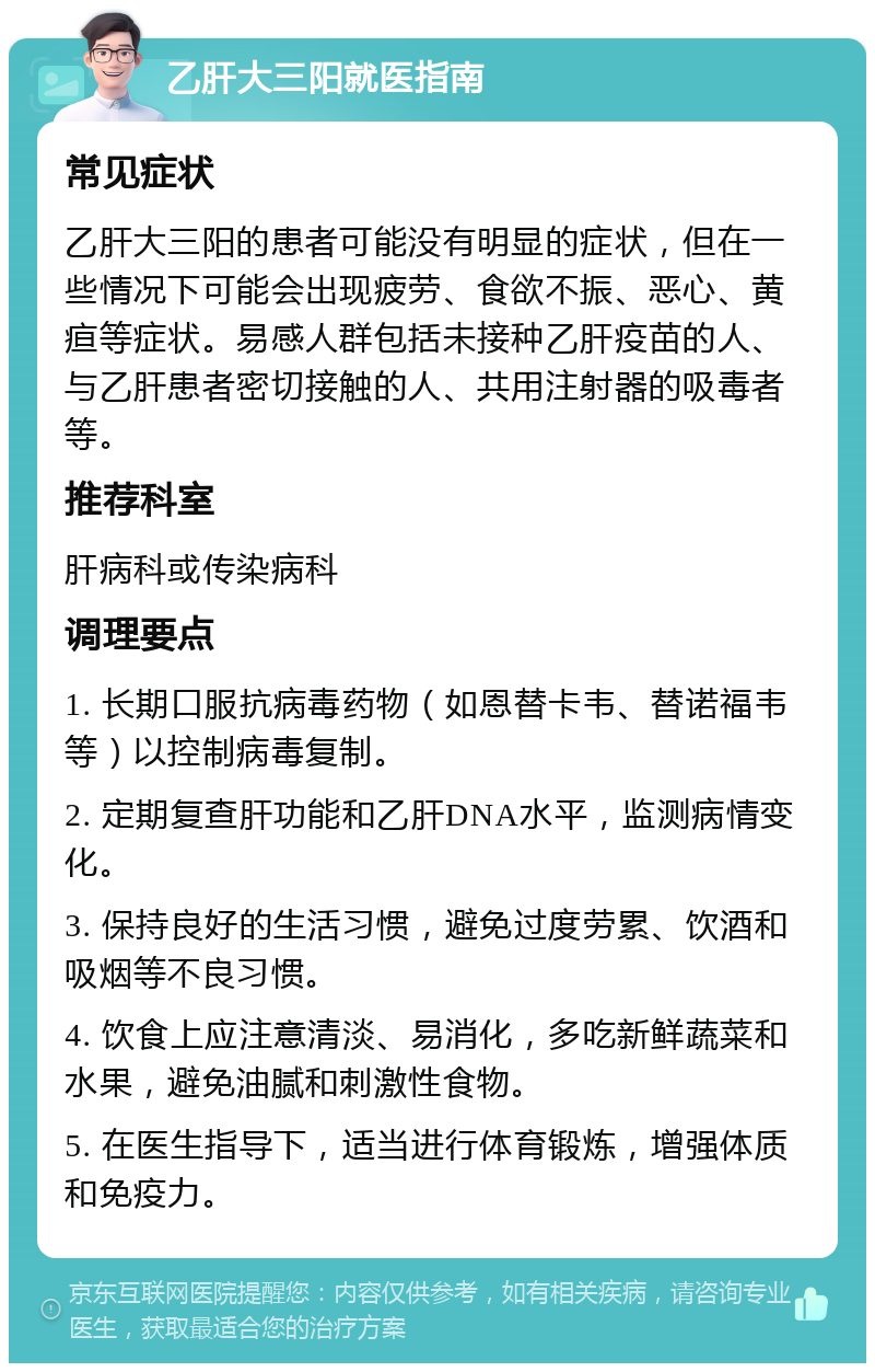 乙肝大三阳就医指南 常见症状 乙肝大三阳的患者可能没有明显的症状，但在一些情况下可能会出现疲劳、食欲不振、恶心、黄疸等症状。易感人群包括未接种乙肝疫苗的人、与乙肝患者密切接触的人、共用注射器的吸毒者等。 推荐科室 肝病科或传染病科 调理要点 1. 长期口服抗病毒药物（如恩替卡韦、替诺福韦等）以控制病毒复制。 2. 定期复查肝功能和乙肝DNA水平，监测病情变化。 3. 保持良好的生活习惯，避免过度劳累、饮酒和吸烟等不良习惯。 4. 饮食上应注意清淡、易消化，多吃新鲜蔬菜和水果，避免油腻和刺激性食物。 5. 在医生指导下，适当进行体育锻炼，增强体质和免疫力。