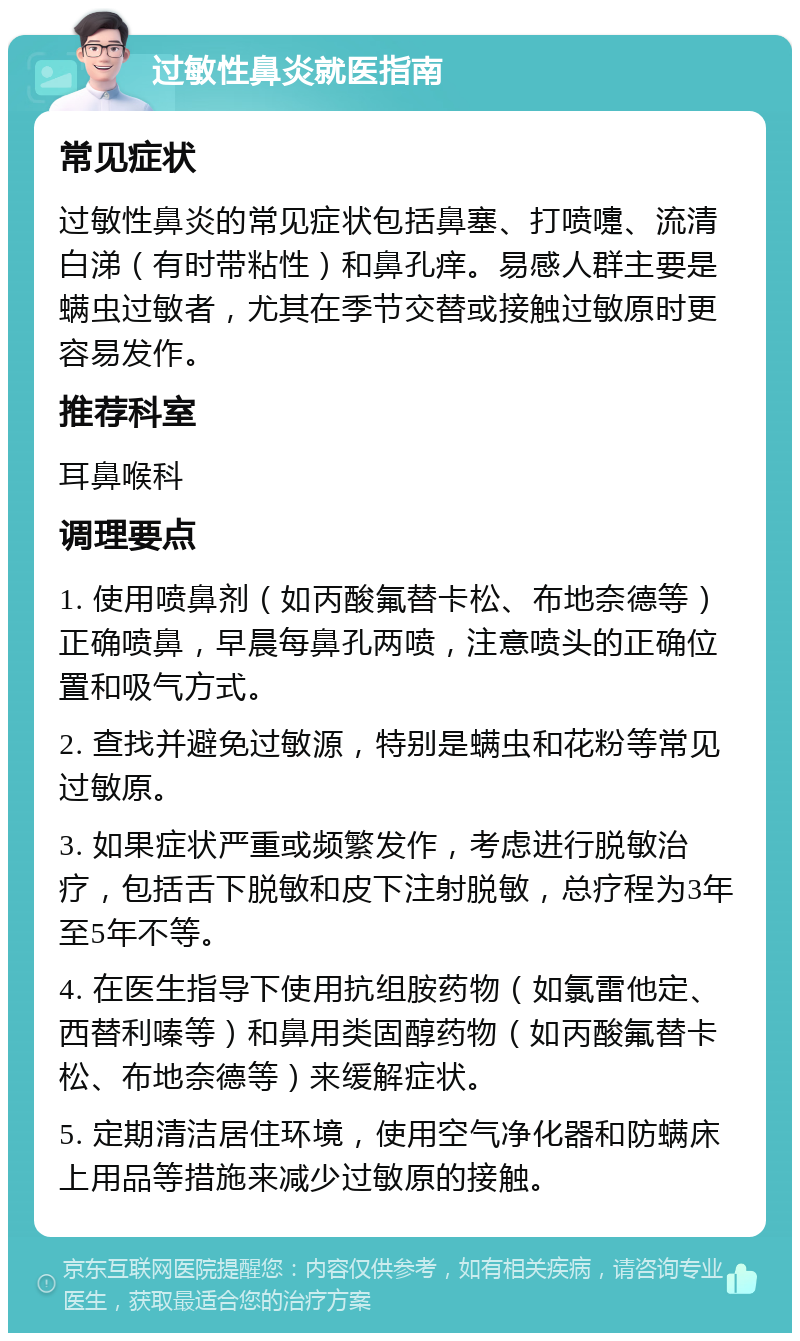 过敏性鼻炎就医指南 常见症状 过敏性鼻炎的常见症状包括鼻塞、打喷嚏、流清白涕（有时带粘性）和鼻孔痒。易感人群主要是螨虫过敏者，尤其在季节交替或接触过敏原时更容易发作。 推荐科室 耳鼻喉科 调理要点 1. 使用喷鼻剂（如丙酸氟替卡松、布地奈德等）正确喷鼻，早晨每鼻孔两喷，注意喷头的正确位置和吸气方式。 2. 查找并避免过敏源，特别是螨虫和花粉等常见过敏原。 3. 如果症状严重或频繁发作，考虑进行脱敏治疗，包括舌下脱敏和皮下注射脱敏，总疗程为3年至5年不等。 4. 在医生指导下使用抗组胺药物（如氯雷他定、西替利嗪等）和鼻用类固醇药物（如丙酸氟替卡松、布地奈德等）来缓解症状。 5. 定期清洁居住环境，使用空气净化器和防螨床上用品等措施来减少过敏原的接触。