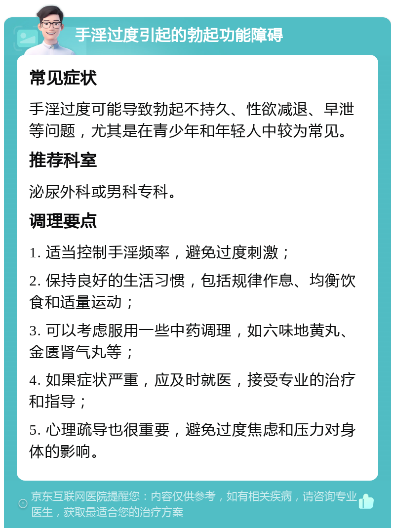 手淫过度引起的勃起功能障碍 常见症状 手淫过度可能导致勃起不持久、性欲减退、早泄等问题，尤其是在青少年和年轻人中较为常见。 推荐科室 泌尿外科或男科专科。 调理要点 1. 适当控制手淫频率，避免过度刺激； 2. 保持良好的生活习惯，包括规律作息、均衡饮食和适量运动； 3. 可以考虑服用一些中药调理，如六味地黄丸、金匮肾气丸等； 4. 如果症状严重，应及时就医，接受专业的治疗和指导； 5. 心理疏导也很重要，避免过度焦虑和压力对身体的影响。