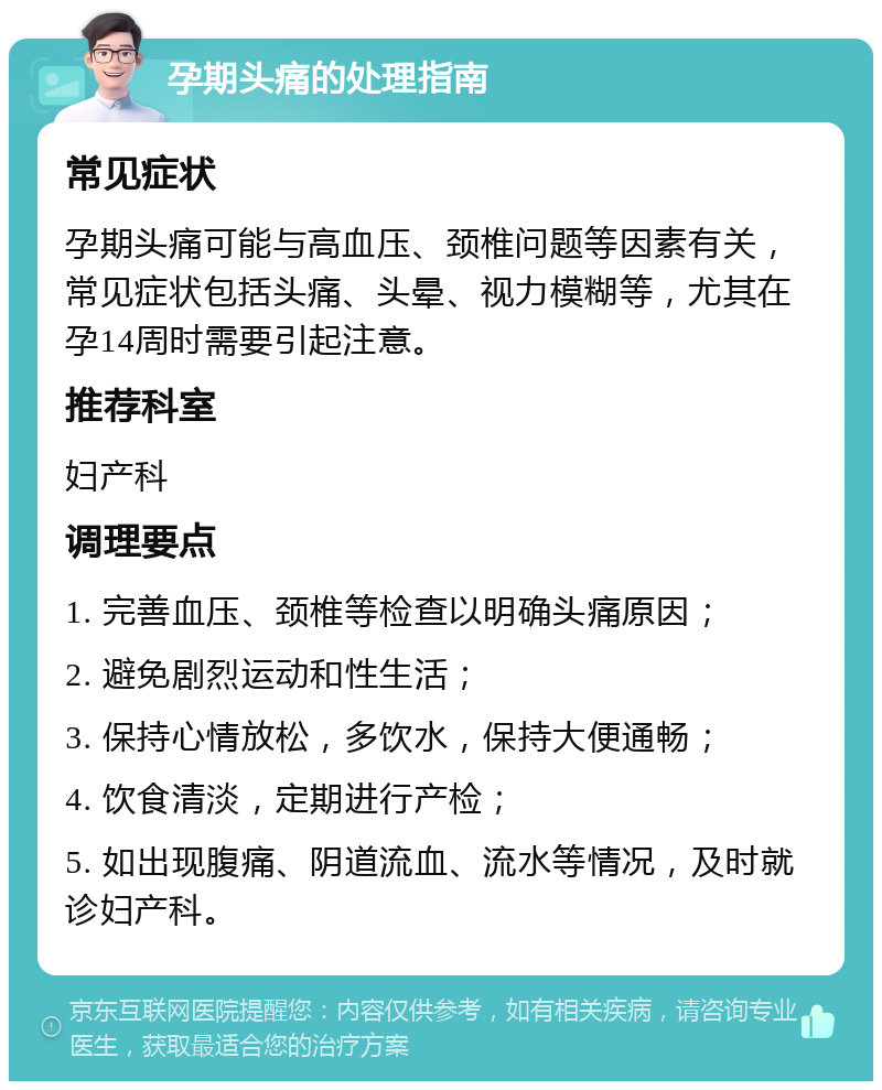 孕期头痛的处理指南 常见症状 孕期头痛可能与高血压、颈椎问题等因素有关，常见症状包括头痛、头晕、视力模糊等，尤其在孕14周时需要引起注意。 推荐科室 妇产科 调理要点 1. 完善血压、颈椎等检查以明确头痛原因； 2. 避免剧烈运动和性生活； 3. 保持心情放松，多饮水，保持大便通畅； 4. 饮食清淡，定期进行产检； 5. 如出现腹痛、阴道流血、流水等情况，及时就诊妇产科。