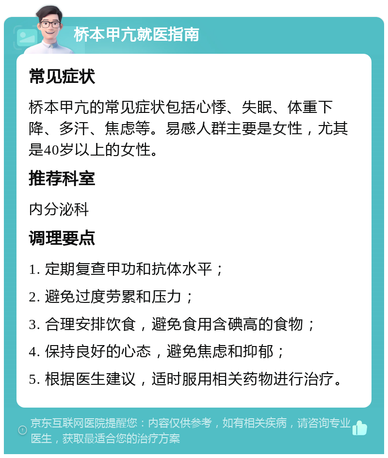 桥本甲亢就医指南 常见症状 桥本甲亢的常见症状包括心悸、失眠、体重下降、多汗、焦虑等。易感人群主要是女性，尤其是40岁以上的女性。 推荐科室 内分泌科 调理要点 1. 定期复查甲功和抗体水平； 2. 避免过度劳累和压力； 3. 合理安排饮食，避免食用含碘高的食物； 4. 保持良好的心态，避免焦虑和抑郁； 5. 根据医生建议，适时服用相关药物进行治疗。