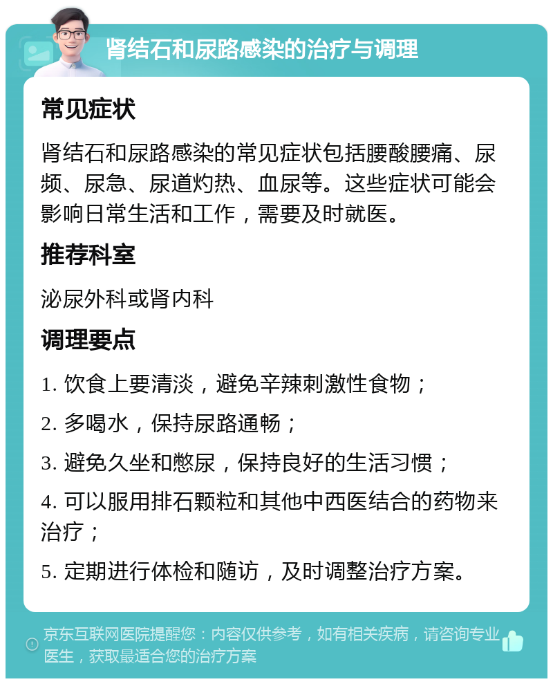 肾结石和尿路感染的治疗与调理 常见症状 肾结石和尿路感染的常见症状包括腰酸腰痛、尿频、尿急、尿道灼热、血尿等。这些症状可能会影响日常生活和工作，需要及时就医。 推荐科室 泌尿外科或肾内科 调理要点 1. 饮食上要清淡，避免辛辣刺激性食物； 2. 多喝水，保持尿路通畅； 3. 避免久坐和憋尿，保持良好的生活习惯； 4. 可以服用排石颗粒和其他中西医结合的药物来治疗； 5. 定期进行体检和随访，及时调整治疗方案。