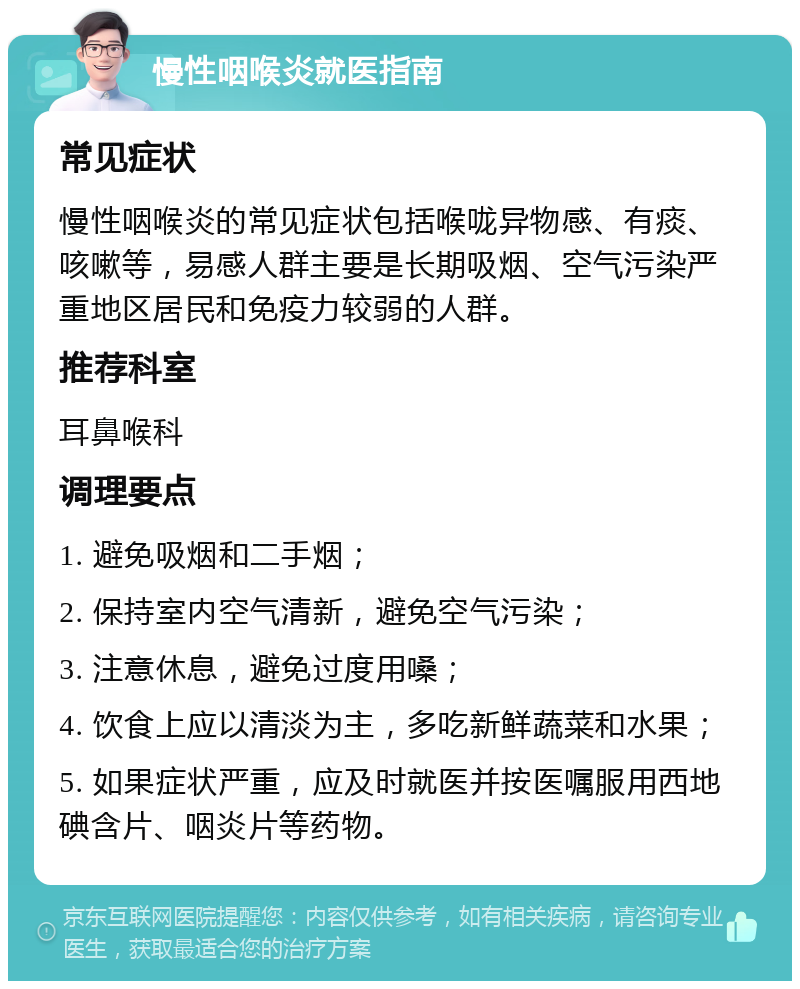 慢性咽喉炎就医指南 常见症状 慢性咽喉炎的常见症状包括喉咙异物感、有痰、咳嗽等，易感人群主要是长期吸烟、空气污染严重地区居民和免疫力较弱的人群。 推荐科室 耳鼻喉科 调理要点 1. 避免吸烟和二手烟； 2. 保持室内空气清新，避免空气污染； 3. 注意休息，避免过度用嗓； 4. 饮食上应以清淡为主，多吃新鲜蔬菜和水果； 5. 如果症状严重，应及时就医并按医嘱服用西地碘含片、咽炎片等药物。