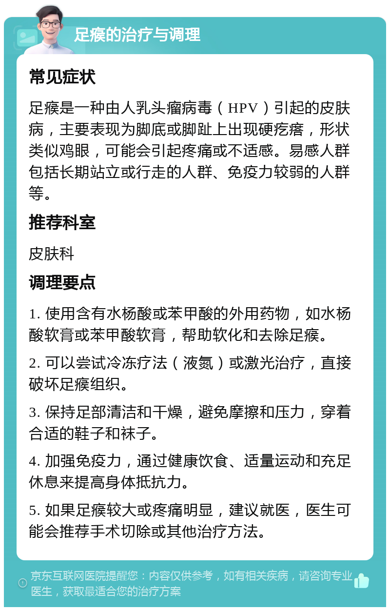 足瘊的治疗与调理 常见症状 足瘊是一种由人乳头瘤病毒（HPV）引起的皮肤病，主要表现为脚底或脚趾上出现硬疙瘩，形状类似鸡眼，可能会引起疼痛或不适感。易感人群包括长期站立或行走的人群、免疫力较弱的人群等。 推荐科室 皮肤科 调理要点 1. 使用含有水杨酸或苯甲酸的外用药物，如水杨酸软膏或苯甲酸软膏，帮助软化和去除足瘊。 2. 可以尝试冷冻疗法（液氮）或激光治疗，直接破坏足瘊组织。 3. 保持足部清洁和干燥，避免摩擦和压力，穿着合适的鞋子和袜子。 4. 加强免疫力，通过健康饮食、适量运动和充足休息来提高身体抵抗力。 5. 如果足瘊较大或疼痛明显，建议就医，医生可能会推荐手术切除或其他治疗方法。