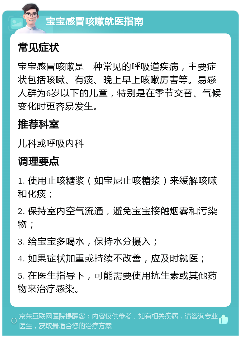 宝宝感冒咳嗽就医指南 常见症状 宝宝感冒咳嗽是一种常见的呼吸道疾病，主要症状包括咳嗽、有痰、晚上早上咳嗽厉害等。易感人群为6岁以下的儿童，特别是在季节交替、气候变化时更容易发生。 推荐科室 儿科或呼吸内科 调理要点 1. 使用止咳糖浆（如宝尼止咳糖浆）来缓解咳嗽和化痰； 2. 保持室内空气流通，避免宝宝接触烟雾和污染物； 3. 给宝宝多喝水，保持水分摄入； 4. 如果症状加重或持续不改善，应及时就医； 5. 在医生指导下，可能需要使用抗生素或其他药物来治疗感染。