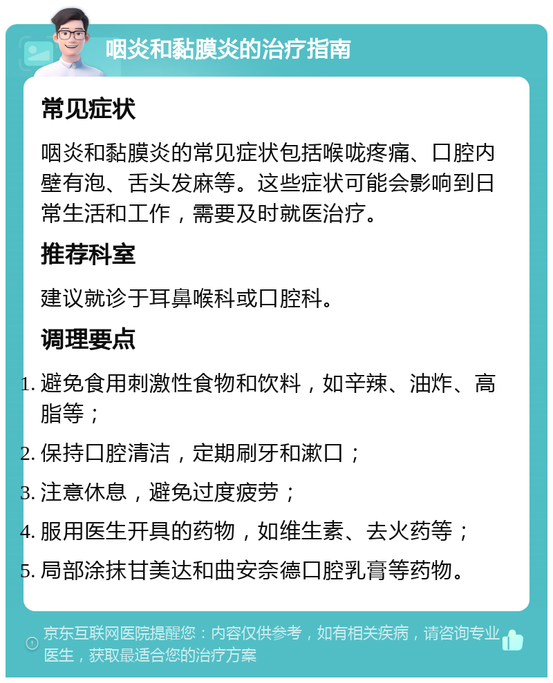 咽炎和黏膜炎的治疗指南 常见症状 咽炎和黏膜炎的常见症状包括喉咙疼痛、口腔内壁有泡、舌头发麻等。这些症状可能会影响到日常生活和工作，需要及时就医治疗。 推荐科室 建议就诊于耳鼻喉科或口腔科。 调理要点 避免食用刺激性食物和饮料，如辛辣、油炸、高脂等； 保持口腔清洁，定期刷牙和漱口； 注意休息，避免过度疲劳； 服用医生开具的药物，如维生素、去火药等； 局部涂抹甘美达和曲安奈德口腔乳膏等药物。