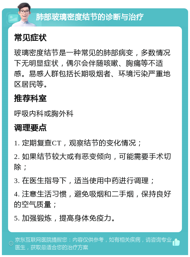 肺部玻璃密度结节的诊断与治疗 常见症状 玻璃密度结节是一种常见的肺部病变，多数情况下无明显症状，偶尔会伴随咳嗽、胸痛等不适感。易感人群包括长期吸烟者、环境污染严重地区居民等。 推荐科室 呼吸内科或胸外科 调理要点 1. 定期复查CT，观察结节的变化情况； 2. 如果结节较大或有恶变倾向，可能需要手术切除； 3. 在医生指导下，适当使用中药进行调理； 4. 注意生活习惯，避免吸烟和二手烟，保持良好的空气质量； 5. 加强锻炼，提高身体免疫力。