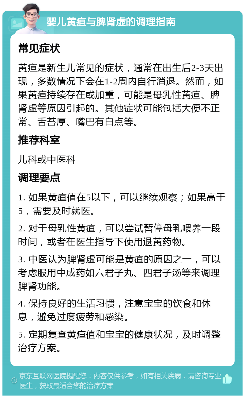 婴儿黄疸与脾肾虚的调理指南 常见症状 黄疸是新生儿常见的症状，通常在出生后2-3天出现，多数情况下会在1-2周内自行消退。然而，如果黄疸持续存在或加重，可能是母乳性黄疸、脾肾虚等原因引起的。其他症状可能包括大便不正常、舌苔厚、嘴巴有白点等。 推荐科室 儿科或中医科 调理要点 1. 如果黄疸值在5以下，可以继续观察；如果高于5，需要及时就医。 2. 对于母乳性黄疸，可以尝试暂停母乳喂养一段时间，或者在医生指导下使用退黄药物。 3. 中医认为脾肾虚可能是黄疸的原因之一，可以考虑服用中成药如六君子丸、四君子汤等来调理脾肾功能。 4. 保持良好的生活习惯，注意宝宝的饮食和休息，避免过度疲劳和感染。 5. 定期复查黄疸值和宝宝的健康状况，及时调整治疗方案。