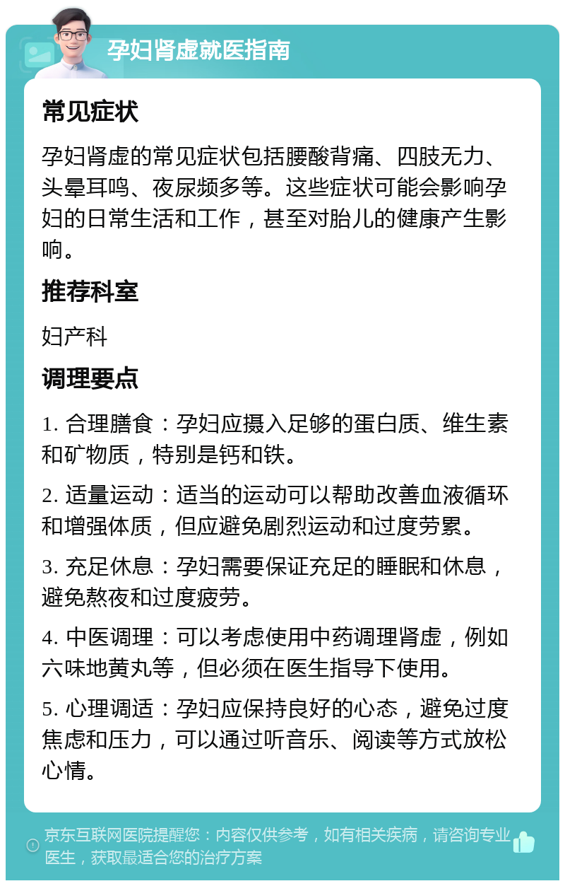 孕妇肾虚就医指南 常见症状 孕妇肾虚的常见症状包括腰酸背痛、四肢无力、头晕耳鸣、夜尿频多等。这些症状可能会影响孕妇的日常生活和工作，甚至对胎儿的健康产生影响。 推荐科室 妇产科 调理要点 1. 合理膳食：孕妇应摄入足够的蛋白质、维生素和矿物质，特别是钙和铁。 2. 适量运动：适当的运动可以帮助改善血液循环和增强体质，但应避免剧烈运动和过度劳累。 3. 充足休息：孕妇需要保证充足的睡眠和休息，避免熬夜和过度疲劳。 4. 中医调理：可以考虑使用中药调理肾虚，例如六味地黄丸等，但必须在医生指导下使用。 5. 心理调适：孕妇应保持良好的心态，避免过度焦虑和压力，可以通过听音乐、阅读等方式放松心情。