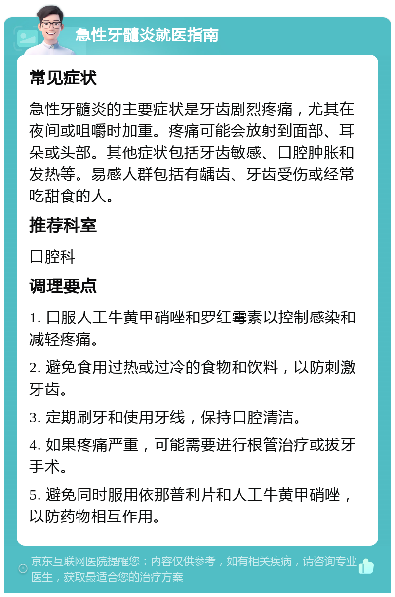 急性牙髓炎就医指南 常见症状 急性牙髓炎的主要症状是牙齿剧烈疼痛，尤其在夜间或咀嚼时加重。疼痛可能会放射到面部、耳朵或头部。其他症状包括牙齿敏感、口腔肿胀和发热等。易感人群包括有龋齿、牙齿受伤或经常吃甜食的人。 推荐科室 口腔科 调理要点 1. 口服人工牛黄甲硝唑和罗红霉素以控制感染和减轻疼痛。 2. 避免食用过热或过冷的食物和饮料，以防刺激牙齿。 3. 定期刷牙和使用牙线，保持口腔清洁。 4. 如果疼痛严重，可能需要进行根管治疗或拔牙手术。 5. 避免同时服用依那普利片和人工牛黄甲硝唑，以防药物相互作用。