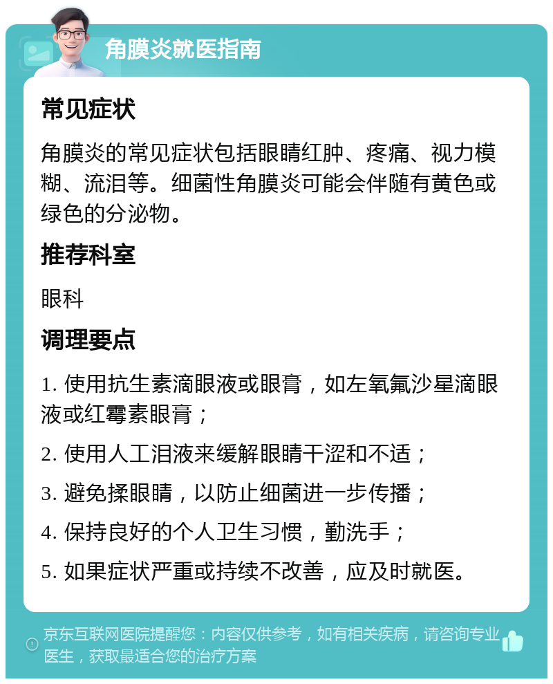 角膜炎就医指南 常见症状 角膜炎的常见症状包括眼睛红肿、疼痛、视力模糊、流泪等。细菌性角膜炎可能会伴随有黄色或绿色的分泌物。 推荐科室 眼科 调理要点 1. 使用抗生素滴眼液或眼膏，如左氧氟沙星滴眼液或红霉素眼膏； 2. 使用人工泪液来缓解眼睛干涩和不适； 3. 避免揉眼睛，以防止细菌进一步传播； 4. 保持良好的个人卫生习惯，勤洗手； 5. 如果症状严重或持续不改善，应及时就医。