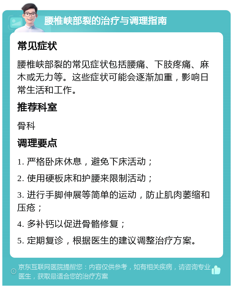 腰椎峡部裂的治疗与调理指南 常见症状 腰椎峡部裂的常见症状包括腰痛、下肢疼痛、麻木或无力等。这些症状可能会逐渐加重，影响日常生活和工作。 推荐科室 骨科 调理要点 1. 严格卧床休息，避免下床活动； 2. 使用硬板床和护腰来限制活动； 3. 进行手脚伸展等简单的运动，防止肌肉萎缩和压疮； 4. 多补钙以促进骨骼修复； 5. 定期复诊，根据医生的建议调整治疗方案。