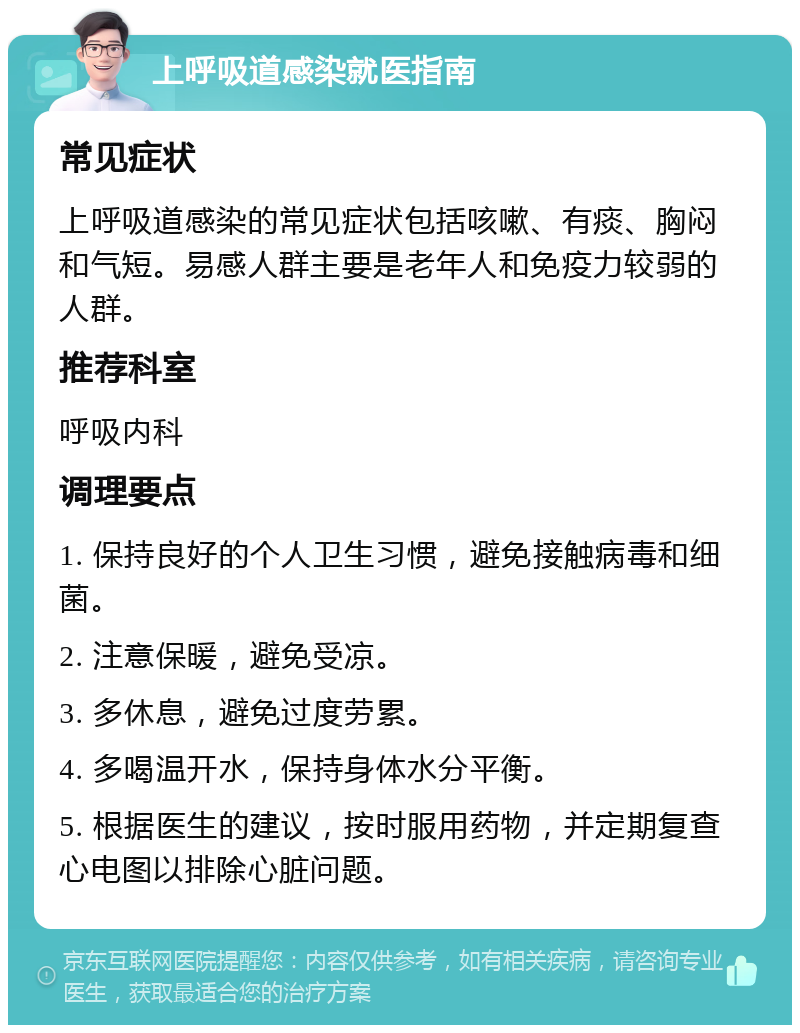 上呼吸道感染就医指南 常见症状 上呼吸道感染的常见症状包括咳嗽、有痰、胸闷和气短。易感人群主要是老年人和免疫力较弱的人群。 推荐科室 呼吸内科 调理要点 1. 保持良好的个人卫生习惯，避免接触病毒和细菌。 2. 注意保暖，避免受凉。 3. 多休息，避免过度劳累。 4. 多喝温开水，保持身体水分平衡。 5. 根据医生的建议，按时服用药物，并定期复查心电图以排除心脏问题。