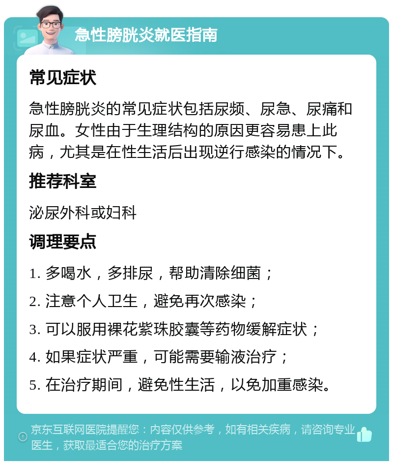 急性膀胱炎就医指南 常见症状 急性膀胱炎的常见症状包括尿频、尿急、尿痛和尿血。女性由于生理结构的原因更容易患上此病，尤其是在性生活后出现逆行感染的情况下。 推荐科室 泌尿外科或妇科 调理要点 1. 多喝水，多排尿，帮助清除细菌； 2. 注意个人卫生，避免再次感染； 3. 可以服用裸花紫珠胶囊等药物缓解症状； 4. 如果症状严重，可能需要输液治疗； 5. 在治疗期间，避免性生活，以免加重感染。