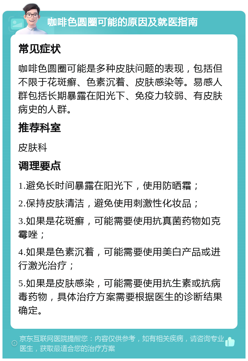 咖啡色圆圈可能的原因及就医指南 常见症状 咖啡色圆圈可能是多种皮肤问题的表现，包括但不限于花斑癣、色素沉着、皮肤感染等。易感人群包括长期暴露在阳光下、免疫力较弱、有皮肤病史的人群。 推荐科室 皮肤科 调理要点 1.避免长时间暴露在阳光下，使用防晒霜； 2.保持皮肤清洁，避免使用刺激性化妆品； 3.如果是花斑癣，可能需要使用抗真菌药物如克霉唑； 4.如果是色素沉着，可能需要使用美白产品或进行激光治疗； 5.如果是皮肤感染，可能需要使用抗生素或抗病毒药物，具体治疗方案需要根据医生的诊断结果确定。